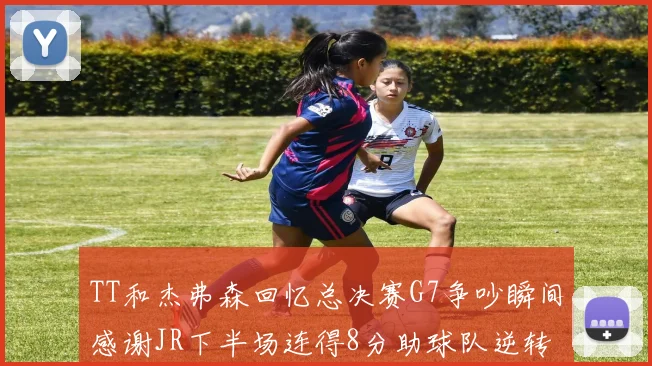 TT和杰弗森回忆总决赛G7争吵瞬间感谢JR下半场连得8分助球队逆转