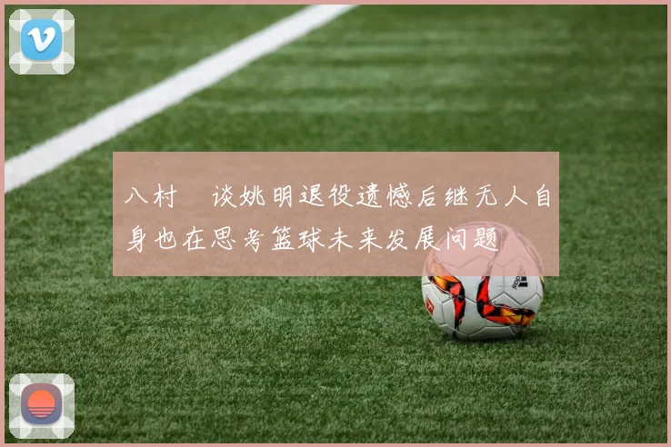八村塁谈姚明退役遗憾后继无人自身也在思考篮球未来发展问题