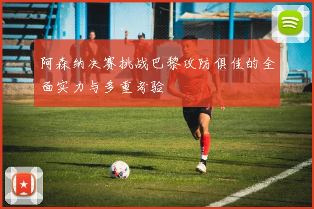 阿森纳决赛挑战巴黎攻防俱佳的全面实力与多重考验