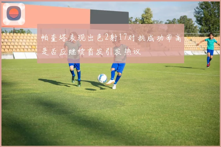 帕奎塔表现出色2射17对抗成功率高是否应继续首发引发热议