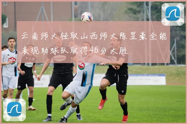 云南师大轻取山西师大陈昱豪全能表现助球队取得46分大胜