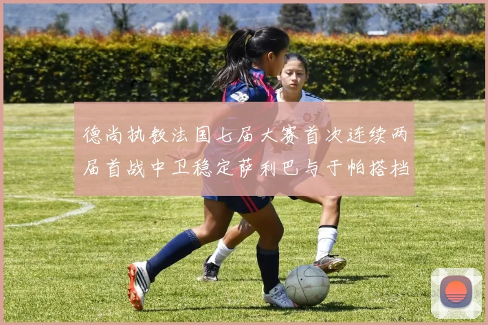 德尚执教法国七届大赛首次连续两届首战中卫稳定萨利巴与于帕搭档
