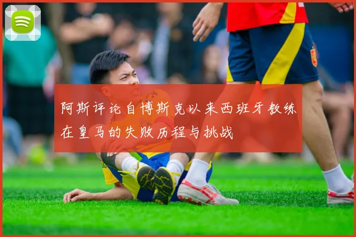 阿斯评论自博斯克以来西班牙教练在皇马的失败历程与挑战