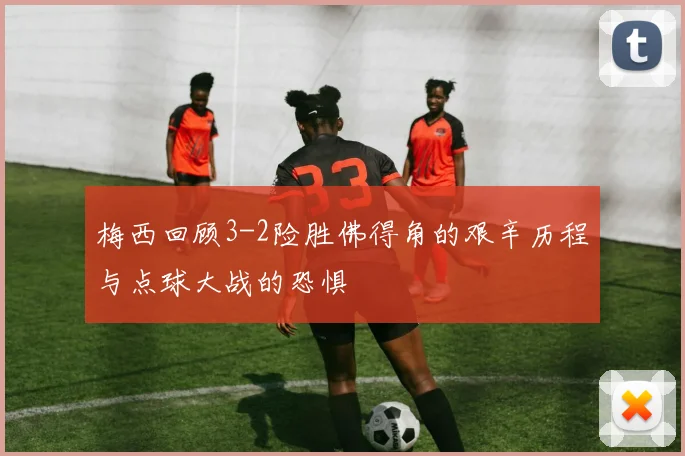 梅西回顾3-2险胜佛得角的艰辛历程与点球大战的恐惧