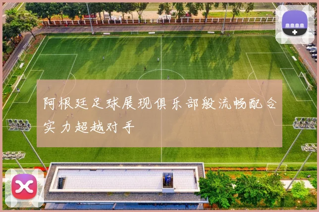 阿根廷足球展现俱乐部般流畅配合实力超越对手