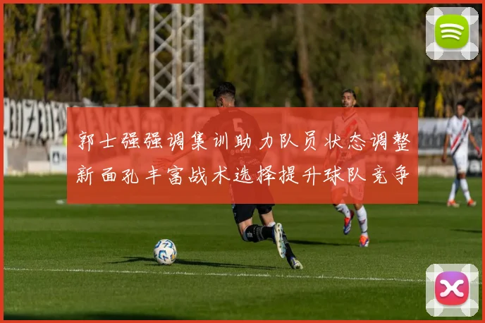 郭士强强调集训助力队员状态调整新面孔丰富战术选择提升球队竞争力