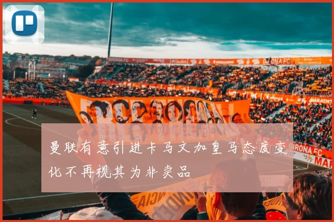 曼联有意引进卡马文加皇马态度变化不再视其为非卖品