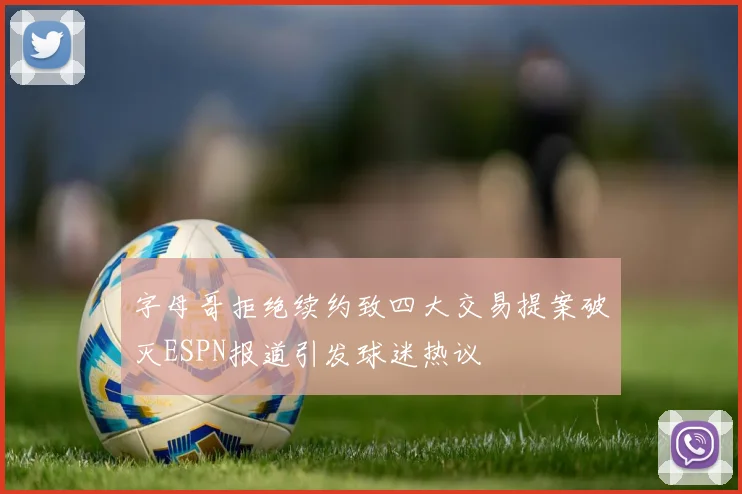 字母哥拒绝续约致四大交易提案破灭ESPN报道引发球迷热议