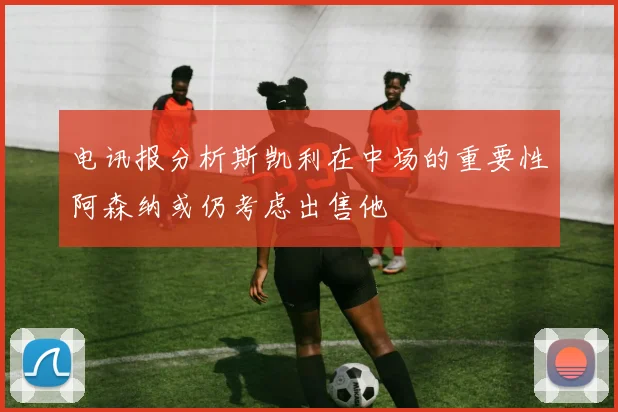 电讯报分析斯凯利在中场的重要性阿森纳或仍考虑出售他