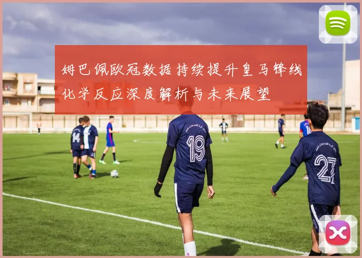 姆巴佩欧冠数据持续提升皇马锋线化学反应深度解析与未来展望