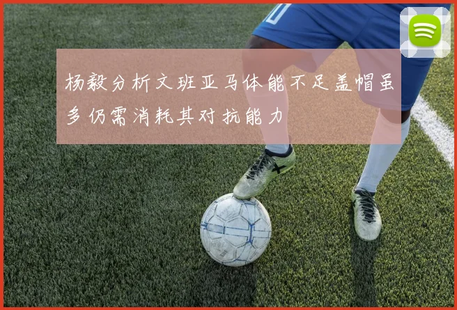 杨毅分析文班亚马体能不足盖帽虽多仍需消耗其对抗能力