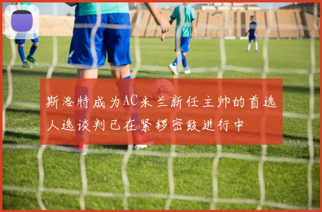 斯洛特成为AC米兰新任主帅的首选人选谈判已在紧锣密鼓进行中