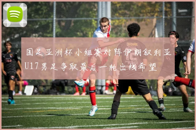 国足亚洲杯小组赛对阵伊朗叙利亚U17男足争取最后一轮出线希望