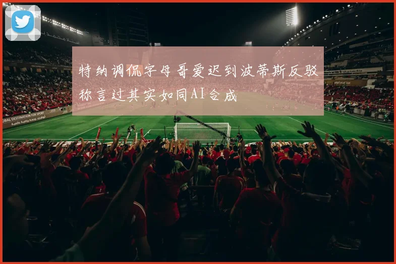 特纳调侃字母哥爱迟到波蒂斯反驳称言过其实如同AI合成