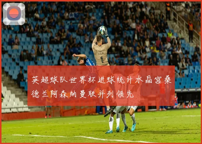 英超球队世界杯进球统计水晶宫桑德兰阿森纳曼联并列领先
