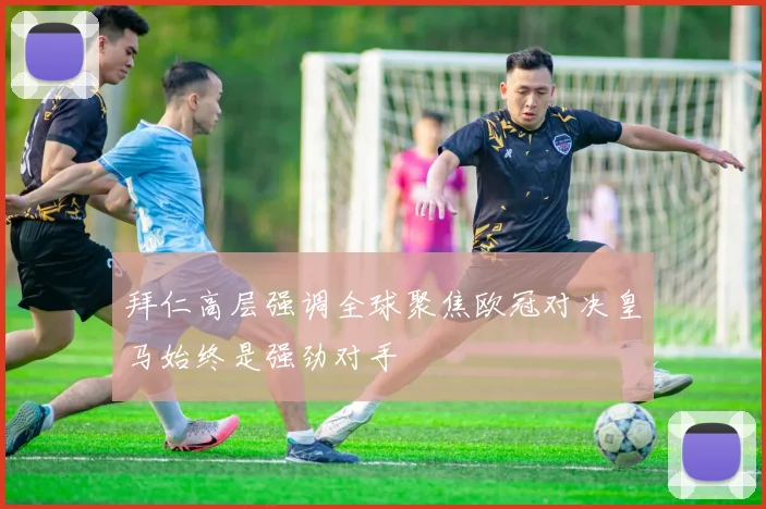 拜仁高层强调全球聚焦欧冠对决皇马始终是强劲对手