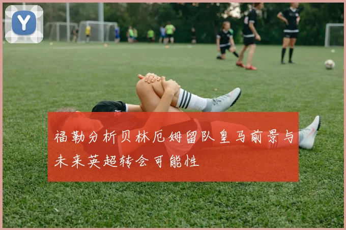 福勒分析贝林厄姆留队皇马前景与未来英超转会可能性