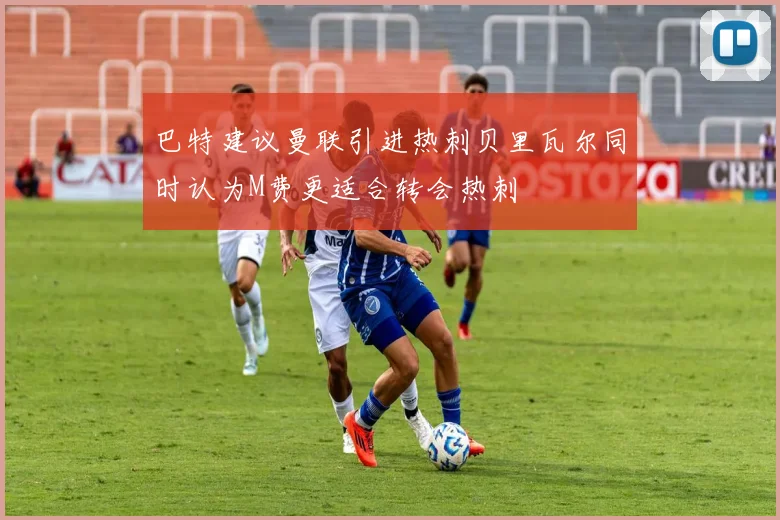 巴特建议曼联引进热刺贝里瓦尔同时认为M费更适合转会热刺