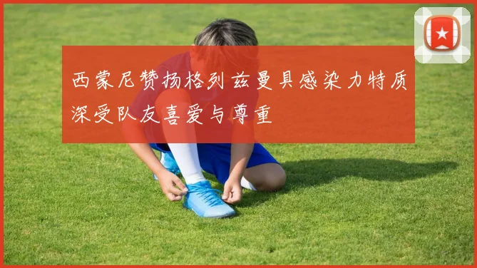 西蒙尼赞扬格列兹曼具感染力特质深受队友喜爱与尊重