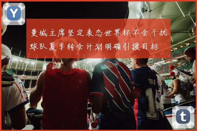 曼城主席坚定表态世界杯不会干扰球队夏季转会计划明确引援目标