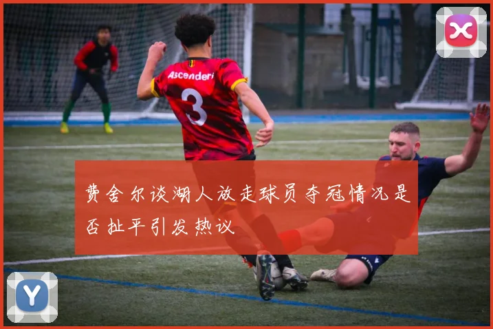 费舍尔谈湖人放走球员夺冠情况是否扯平引发热议