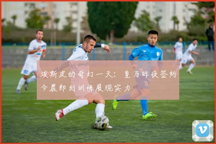 埃斯皮的奇幻一天：皇马昨夜签约今晨即刻训练展现实力