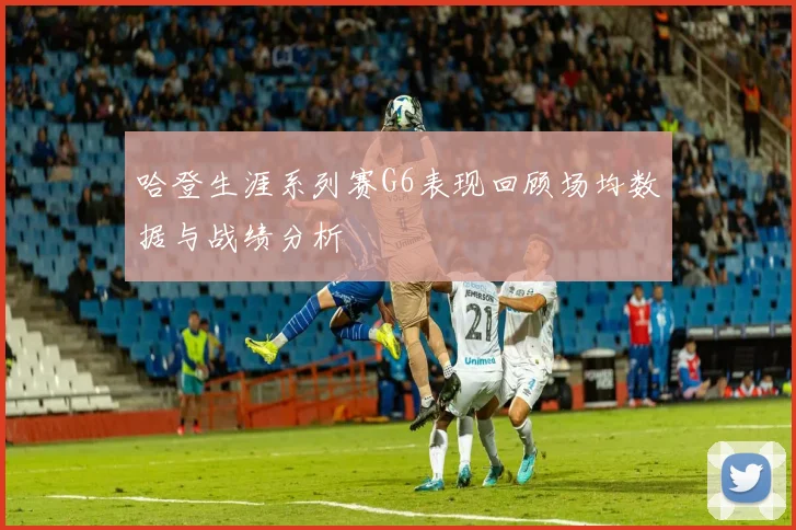 哈登生涯系列赛G6表现回顾场均数据与战绩分析