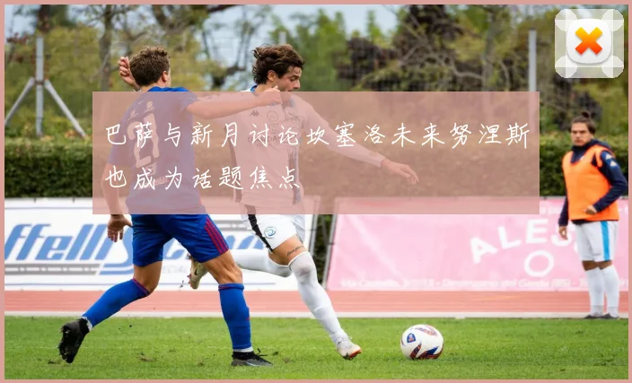 巴萨与新月讨论坎塞洛未来努涅斯也成为话题焦点