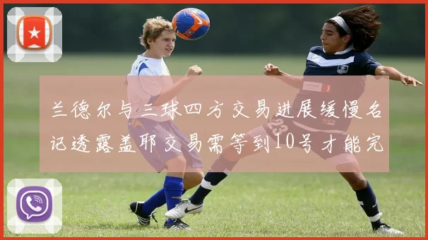 兰德尔与三球四方交易进展缓慢名记透露盖耶交易需等到10号才能完成